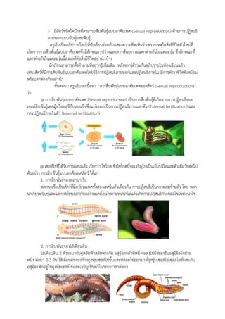 > มีสัตว์ชนิดใดบ้างที่สามารถสืบพันธุ์แบบอาศัยเพศ (Sexual reproduction) ด้วยการปฏิสนธิ
ภายนอกแบบจับคู่ผสมพันธุ์
ครูเริ่มเปิดอภิปรายโดยให้นักเรียนร่วมกันแสดงความคิดเห็นว่าเพราะเหตุใดสิ่งมีชีวิตตัวใหม่ที่
เกิดจากการสืบพันธุ์แบบอาศัยเพศจึงมีลักษณะรูปร่างและสารพันธุกรรมแตกต่างกันในแต่ละรุ่น ซึ่งลักษณะที่
แตกต่างกันในแต่ละรุ่นนี้ส่งผลดีต่อสิ่งมีชีวิตอย่างไรบ้าง
นักเรียนสามารถตั้งคาถามที่อยากรู้เพิ่มเติม หลังจากได้ร่วมกันอภิปรายในห้องเรียนแล้ว
เช่น สัตว์ที่มีการสืบพันธ์แบบอาศัยเพศโดยวิธีการปฏิสนธิภายนอกและปฏิสนธิภายใน มีการดารงชีวิตที่เหมือน
หรือแตกต่างกันอย่างไร
ขั้นสอน : ครูอธิบายเนื้อหา “การสืบพันธุ์แบบอาศัยเพศของสัตว์ (Sexual reproduction)”
ว่า
@ การสืบพันธุ์แบบอาศัยเพศ (Sexual reproduction) เป็นการสืบพันธุ์ที่เกิดจากการปฏิสนธิของ
เซลล์สืบพันธุ์เพศผู้หรืออสุจิกับเซลล์ไข่ซึ่งแบ่งออกเป็นการปฏิสนธิภายนอกตัว (External fertilization) และ
การปฏิสนธิภายในตัว (Internal fertilization)
@ เซลล์ไข่ที่ได้รับการผสมแล้ว เรียกว่า ไซโกต ซึ่งไซโกตนี้จะเจริญไปเป็นเอ็มบริโอและตัวเต็มวัยต่อไป
ตัวอย่าง การสืบพันธุ์แบบอาศัยเพศสัตว์ ได้แก่
1. การสืบพันธุ์ของพลานาเรีย
พลานาเรียเป็นสัตว์ที่มีอวัยวะเพศทั้งสองเพศในตัวเดียวกัน การปฏิสนธิเป็นการผสมข้ามตัว โดย พลา
นาเรียจะจับคู่และแลกเปลี่ยนอสุจิกันอสุจิจะเคลื่อนไปตามท่อนาไข่แล้วเกิดการปฏิสนธิกับเซลล์ไข่ในท่อนาไข่
2. การสืบพันธุ์ของไส้เดือนดิน
ไส้เดือนดิน 2 ตัวจะมาจับคู่สลับหัวสลับหางกัน อสุจิจากตัวที่หนึ่งจะส่งไปยังช่องรับอสุจิขิงอีกฝ่าย
หนึ่ง ต่อมา 2-3 วัน ไส้เดือนดินจะสร้างถุงหุ้มเซลล์ไข่ขึ้นและปล่อยไข่ออกมาที่ถุงหุ้มเซลล์ไข่เซลล์ไข่ที่ผสมกับ
อสุจิจะพักอยู่ในถุงหุ้มเซลล์ไข่และเจริญเป็นตัวในระยะเวลาต่อมา
 