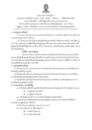 แผนการจัดการเรียนรู้ที่ 17
กลุ่มสาระการเรียนรู้วิทยาศาสตร์ รายวิชา ว30244 ชีววิทยา 4 ชั้นมัธยมศึกษาปีที่ 5
หน่วยการเรียนรู้ที่ 4 การสืบพันธุ์ของสัตว์ (Animal Reproduction)
เรื่อง โครงสร้างอวัยวะและบทบาทหน้าที่ของระบบสืบพันธุ์ในมนุษย์ เวลา 3 ชั่วโมง
ครูผู้สอน นายวิชัย ลิขิตพรรักษ์ ครู คศ.1 สาขาวิชาเอกชีววิทยา โรงเรียนเตรียมอุดมศึกษา
*******************************************************************************************
1. มาตรฐานการเรียนรู้
ว 1.2 ม.4-6/1 อธิบายกระบวนการถ่ายทอดสารพันธุกรรม การแปรผันทางพันธุกรรม มิวเทชัน และ
การเกิดความหลากหลายทางชีวภาพ
ว 8.1 ใช้กระบวนการทางวิทยาศาสตร์และจิตวิทยาศาสตร์ในการสืบเสาะหาความรู้ การแก้ปัญหา รู้
ว่าปรากฏการณ์ทางธรรมชาติที่เกิดขึ้นส่วนใหญ่มีรูปแบบที่แน่นอน สามารถอธิบายและตรวจสอบได้ ภายใต้
ข้อมูลและเครื่องมือที่มีอยู่ในช่วงเวลานั้นๆ เข้าใจว่า วิทยาศาสตร์ เทคโนโลยี สังคม และสิ่งแวดล้อม มีความ
เกี่ยวข้องสัมพันธ์กัน
ตัวชี้วัด / ผลการเรียนรู้
อธิบายความหมาย องค์ประกอบและความสาคัญของโครงสร้างอวัยวะและบทบาทหน้าที่
ของระบบสืบพันธุ์ในมนุษย์ เขียนสรุปเปรียบเทียบความเหมือนและความแตกต่างของโครงสร้างอวัยวะและ
บทบาทหน้าที่ของระบบสืบพันธุ์ในมนุษย์เพศหญิงและเพศชาย อีกทั้งสามารถนาความรู้ที่ได้จากการศึกษาไป
ประยุกต์ใช้ให้เกิดประโยชน์ในการดารงชีวิต
2. จุดประสงค์การเรียนรู้
2.1 อธิบายความหมาย องค์ประกอบและความสาคัญของโครงสร้างอวัยวะและบทบาทหน้าที่ของระบบ
สืบพันธุ์ในมนุษย์ได้อย่างถูกต้อง
2.2 เขียนสรุปเปรียบเทียบความเหมือนและความแตกต่างของโครงสร้างอวัยวะและบทบาทหน้าที่ของ
ระบบสืบพันธุ์ในมนุษย์เพศหญิงและเพศชายได้อย่างถูกต้อง
2.3 ตระหนักถึงความสาคัญของโครงสร้างอวัยวะและบทบาทหน้าที่ของระบบสืบพันธุ์ต่อกระบวนการ
ดารงชีวิตของมนุษย์ได้อย่างถูกต้อง
3. สาระแกนกลาง / สาระสาคัญ
@ การสืบพันธุ์ของสัตว์มีกระดูกสันหลังจะมีอวัยวะเพศแยกกันอยู่คนละตัว มีการปฏิสนธิ 2 รูปแบบ
 การปฏิสนธิภายนอกลาตัว
 การปฏิสนธิภายในลาตัว
@ การสืบพันธุ์ของคนมีกระบวนการเหมือนกันสัตว์มีกระดูกสันหลังอื่นๆ
@ โครงสร้างระบบสืบพันธุ์เพศชายและเพศหญิงมีลักษณะที่แตกต่างกัน เพื่อทาหน้าที่ได้อย่าง
เหมาะสมการปฏิสนธิและการตั้งครรภ์
@ วิธีการรักษาภาวะมีบุตรยาก เช่น IVF ,ICSI ,GIFT
@ ภาวะการมีบุตรยากอาจมีสาเหตุมาจาก
 ความผิดปกติของชาย
 ความผิดปกติของหญิง
 