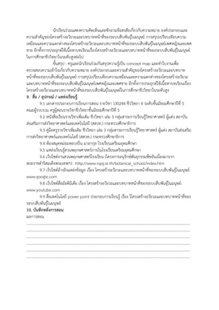 นักเรียนร่วมแสดงความคิดเห็นและซักถามข้อสงสัยเกี่ยวกับความหมาย องค์ประกอบและ
ความสาคัญของโครงสร้างอวัยวะและบทบาทหน้าที่ของระบบสืบพันธุ์ในมนุษย์ การสรุปเปรียบเทียบความ
เหมือนและความแตกต่างของโครงสร้างอวัยวะและบทบาทหน้าที่ของระบบสืบพันธุ์ในมนุษย์เพศหญิงและเพศ
ชาย อีกทั้งการประยุกต์ใช้เนื้อหาบทเรียนเรื่องโครงสร้างอวัยวะและบทบาทหน้าที่ของระบบสืบพันธุ์ในมนุษย์
ในการศึกษาชีววิทยาในระดับสูงต่อไป
ขั้นสรุป : ครูและนักเรียนร่วมกันสรุปความรู้เป็น concept map และทาใบงานเพื่อ
ตรวจสอบความเข้าใจเกี่ยวกับความหมาย องค์ประกอบและความสาคัญของโครงสร้างอวัยวะและบทบาท
หน้าที่ของระบบสืบพันธุ์ในมนุษย์ การสรุปเปรียบเทียบความเหมือนและความแตกต่างของโครงสร้างอวัยวะ
และบทบาทหน้าที่ของระบบสืบพันธุ์ในมนุษย์เพศหญิงและเพศชาย อีกทั้งการประยุกต์ใช้เนื้อหาบทเรียนเรื่อง
โครงสร้างอวัยวะและบทบาทหน้าที่ของระบบสืบพันธุ์ในมนุษย์ในการศึกษาชีววิทยาในระดับสูง
9. สื่อ / อุปกรณ์ / แหล่งเรียนรู้
9.1 เอกสารประกอบการเรียนการสอน รายวิชา ว30244 ชีววิทยา 4 ระดับชั้นมัธยมศึกษาปีที่ 5
คณะผู้รวบรวม ครูผู้สอนรายวิชาชีววิทยาชั้นมัธยมศึกษาปีที่ 5
9.2 หนังสือเรียนรายวิชาเพิ่มเติม ชีววิทยา เล่ม 3 กลุ่มสาระการเรียนรู้วิทยาศาสตร์ ผู้แต่ง สถาบัน
ส่งเสริมการส่งวิทยาศาสตร์และเทคโนโลยี (สสวท.) กระทรวงศึกษาธิการ
9.3 คู่มือครูรายวิชาเพิ่มเติม ชีววิทยา เล่ม 3 กลุ่มสาระการเรียนรู้วิทยาศาสตร์ ผู้แต่ง สถาบันส่งเสริม
การส่งวิทยาศาสตร์และเทคโนโลยี (สสวท.) กระทรวงศึกษาธิการ
9.4 ห้องสมุดหม่อมหลวงปิ่น มาลากุล โรงเรียนเตรียมอุดมศึกษา
9.5 แหล่งเรียนรู้สวนพฤกษศาสตร์ภายในโรงเรียนเตรียมอุดมศึกษา
9.6 เว็ปไซต์งานสวนพฤกษศาสตร์โรงเรียน (โครงการอนุรักษ์พันธุกรรมพืชอันเนื่องมาจาก
พระราชดาริสมเด็จพระเทพฯ): http://www.rspg.or.th/botanical_school/index.htm
9.7 เว็ปไซต์อ้างอิงแหล่งข้อมูล เรื่อง โครงสร้างอวัยวะและบทบาทหน้าที่ของระบบสืบพันธุ์ในมนุษย์:
www.google.com
9.8 เว็ปไซต์สื่อมัลติมีเดีย เรื่อง โครงสร้างอวัยวะและบทบาทหน้าที่ของระบบสืบพันธุ์ในมนุษย์:
www.youtube.com
9.9 สื่อเทคโนโลยี power point ประกอบการเรียนรู้ เรื่อง โโครงสร้างอวัยวะและบทบาทหน้าที่ของ
ระบบสืบพันธุ์ในมนุษย์
10. บันทึกหลังการสอน
ผลการสอน
…………………………………………………………………………………………………………………………………………………………
…………………………………………………………………………………………………………………………………………………………
…………………………………………………………………………………………………………………………………………………………
…………………………………………………………………………………………………………………………………………………………
…………………………………………………………………………………………………………………………………………………………
…………………………………………………………………………………………………………………………………………………………
 
