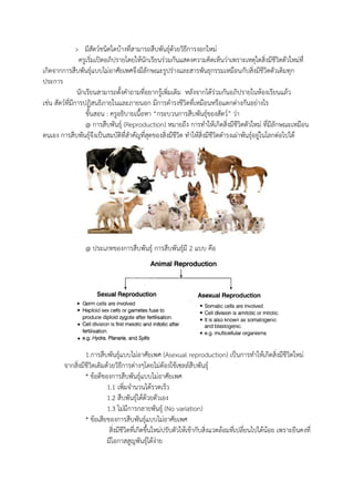 > มีสัตว์ชนิดใดบ้างที่สามารถสืบพันธุ์ด้วยวิธีการงอกใหม่
ครูเริ่มเปิดอภิปรายโดยให้นักเรียนร่วมกันแสดงความคิดเห็นว่าเพราะเหตุใดสิ่งมีชีวิตตัวใหม่ที่
เกิดจากการสืบพันธุ์แบบไม่อาศัยเพศจึงมีลักษณะรูปร่างและสารพันธุกรรมเหมือนกับสิ่งมีชีวิตตัวเดิมทุก
ประการ
นักเรียนสามารถตั้งคาถามที่อยากรู้เพิ่มเติม หลังจากได้ร่วมกันอภิปรายในห้องเรียนแล้ว
เช่น สัตว์ที่มีการปฏิสนธิภายในและภายนอก มีการดารงชีวิตที่เหมือนหรือแตกต่างกันอย่างไร
ขั้นสอน : ครูอธิบายเนื้อหา “กระบวนการสืบพันธุ์ของสัตว์” ว่า
@ การสืบพันธุ์ (Reproduction) หมายถึง การทาให้เกิดสิ่งมีชีวิตตัวใหม่ ที่มีลักษณะเหมือน
ตนเอง การสืบพันธุ์จึงเป็นสมบัติที่สาคัญที่สุดของสิ่งมีชีวิต ทาให้สิ่งมีชีวิตดารงเผ่าพันธุ์อยู่ในโลกต่อไปได้
@ ประเภทของการสืบพันธุ์ การสืบพันธุ์มี 2 แบบ คือ
1.การสืบพันธุ์แบบไม่อาศัยเพศ (Asexual reproduction) เป็นการทาให้เกิดสิ่งมีชีวิตใหม่
จากสิ่งมีชีวิตเดิมด้วยวิธีการต่างๆโดยไม่ต้องใช้เซลล์สืบพันธุ์
* ข้อดีของการสืบพันธุ์แบบไม่อาศัยเพศ
1.1 เพิ่มจานวนได้รวดเร็ว
1.2 สืบพันธุ์ได้ด้วยตัวเอง
1.3 ไม่มีการกลายพันธุ์ (No variation)
* ข้อเสียของการสืบพันธุ์แบบไม่อาศัยเพศ
สิ่งมีชีวิตที่เกิดขึ้นใหม่ปรับตัวให้เข้ากับสิ่งแวดล้อมที่เปลี่ยนไปได้น้อย เพราะยีนคงที่
มีโอกาสสูญพันธุ์ได้ง่าย
 