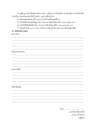 9.3 คู่มือครูรายวิชาเพิ่มเติม ชีววิทยา เล่ม 1 กลุ่มสาระการเรียนรู้วิทยาศาสตร์ ผู้แต่ง สถาบันส่งเสริม
การส่งวิทยาศาสตร์และเทคโนโลยี (สสวท.) กระทรวงศึกษาธิการ
9.4 ห้องสมุดหม่อมหลวงปิ่น มาลากุล โรงเรียนเตรียมอุดมศึกษา
9.5 เว็ปไซต์อ้างอิงแหล่งข้อมูล เรื่อง กระบวนการสืบพันธุ์ของสัตว์: www.google.com
9.6 เว็ปไซต์สื่อมัลติมีเดีย เรื่อง กระบวนการสืบพันธุ์ของสัตว์: www.youtube.com
9.7 สื่อเทคโนโลยี power point ประกอบการเรียนรู้ เรื่อง กระบวนการสืบพันธุ์ของสัตว์
10. บันทึกหลังการสอน
ผลการสอน
…………………………………………………………………………………………………………………………………………………………
…………………………………………………………………………………………………………………………………………………………
…………………………………………………………………………………………………………………………………………………………
…………………………………………………………………………………………………………………………………………………………
…………………………………………………………………………………………………………………………………………………………
ปัญหาและอุปสรรค
…………………………………………………………………………………………………………………………………………………………
…………………………………………………………………………………………………………………………………………………………
…………………………………………………………………………………………………………………………………………………………
…………………………………………………………………………………………………………………………………………………………
…………………………………………………………………………………………………………………………………………………………
แนวทางแก้ไข
…………………………………………………………………………………………………………………………………………………………
…………………………………………………………………………………………………………………………………………………………
…………………………………………………………………………………………………………………………………………………………
…………………………………………………………………………………………………………………………………………………………
…………………………………………………………………………………………………………………………………………………………
บันทึกเพิ่มเติม
…………………………………………………………………………………………………………………………………………………………
…………………………………………………………………………………………………………………………………………………………
…………………………………………………………………………………………………………………………………………………………
…………………………………………………………………………………………………………………………………………………………
…………………………………………………………………………………………………………………………………………………………
ลงชื่อ..................................................
(นายวิชัย ลิขิตพรรักษ์)
ครู คศ.1 (ชีววิทยา)
ครูผู้สอน
 