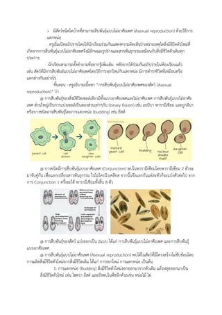 > มีสัตว์ชนิดใดบ้างที่สามารถสืบพันธุ์แบบไม่อาศัยเพศ (Asexual reproduction) ด้วยวิธีการ
แตกหน่อ
ครูเริ่มเปิดอภิปรายโดยให้นักเรียนร่วมกันแสดงความคิดเห็นว่าเพราะเหตุใดสิ่งมีชีวิตตัวใหม่ที่
เกิดจากการสืบพันธุ์แบบไม่อาศัยเพศจึงมีลักษณะรูปร่างและสารพันธุกรรมเหมือนกับสิ่งมีชีวิตตัวเดิมทุก
ประการ
นักเรียนสามารถตั้งคาถามที่อยากรู้เพิ่มเติม หลังจากได้ร่วมกันอภิปรายในห้องเรียนแล้ว
เช่น สัตว์ที่มีการสืบพันธ์แบบไม่อาศัยเพศโดยวิธีการงอกใหม่กับแตกหน่อ มีการดารงชีวิตที่เหมือนหรือ
แตกต่างกันอย่างไร
ขั้นสอน : ครูอธิบายเนื้อหา “การสืบพันธุ์แบบไม่อาศัยเพศของสัตว์ (Asexual
reproduction)” ว่า
@ การสืบพันธุ์ของสิ่งมีชีวิตเซลล์เดียวมีทั้งแบบอาศัยเพศและไม่อาศัยเพศ การสืบพันธุ์แบบไม่อาศัย
เพศ ส่วนใหญ่เป็นการแบ่งเซลล์เป็นสองส่วนเท่าๆกัน (binary fission) เช่น อะมีบา พารามีเซียม และยูกลีนา
หรือบางชนิดอาจสืบพันธุ์โดยการแตกหน่อ (budding) เช่น ยีสต์
@ บางชนิดมีการสืบพันธุ์แบบอาศัยเพศ (Conjunction) พบในพารามีเซียมโดยพารามีเซียม 2 ตัวจะ
มาจับคู่กัน เพื่อแลกเปลี่ยนสารพันธุกรรม ในไมโครนิวเคลียส จากนั้นจึงแยกกันแต่ละตัวก็จะแบ่งตัวต่อไป จาก
การ Conjunction 1 ครั้งจะได้ พารามีเซียมทั้งสิ้น 8 ตัว
@ การสืบพันธุ์ของสัตว์ แบ่งออกเป็น 2แบบ ได้แก่ การสืบพันธุ์แบบไม่อาศัยเพศ และการสืบพันธุ์
แบบอาศัยเพศ
@ การสืบพันธุ์แบบไม่อาศัยเพศ (Asexual reproduction) พบได้ในสัตว์ที่มีโครงสร้างไม่ซับซ้อนโดย
การผลิตสิ่งมีชีวิตตัวใหม่จากสิ่งมีชีวิตเดิม ได้แก่ การงอกใหม่ การแตกหน่อ เป็นต้น
1. การแตกหน่อ (Budding) สิ่งมีชีวิตตัวใหม่งอกออกมาจากตัวเดิม แล้วหลุดออกมาเป็น
สิ่งมีชีวิตตัวใหม่ เช่น ไฮดรา ยีสต์ และยังพบในพืชอีกด้วยเช่น หน่อไม้ ไผ่
 