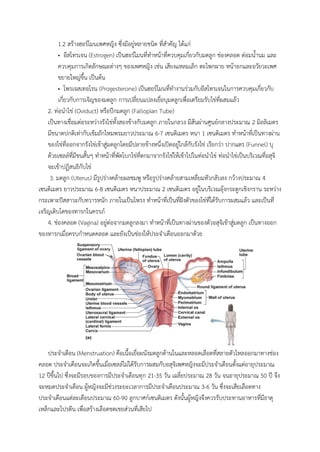 1.2 สร้างฮอร์โมนเพศหญิง ซึ่งมีอยู่หลายชนิด ที่สาคัญ ได้แก่
• อีสโทรเจน (Estrogen) เป็นฮอร์โมนที่ทาหน้าที่ควบคุมเกี่ยวกับมดลูก ช่องคลอด ต่อมน้านม และ
ควบคุมการเกิดลักษณะต่างๆ ของเพศหญิง เช่น เสียงแหลมเล็ก ตะโพกผาย หน้าอกและอวัยวะเพศ
ขยายใหญ่ขึ้น เป็นต้น
• โพรเจสเทอโรน (Progesterone) เป็นฮอร์โมนที่ทางานร่วมกับอีสโทรเจนในการควบคุมเกี่ยวกับ
เกี่ยวกับการเจิญของมดลูก การเปลี่ยนแปลงเยื่อบุมดลูกเพื่อเตรียมรับไข่ที่ผสมแล้ว
2. ท่อนาไข่ (Oviduct) หรือปีกมดลูก (Fallopian Tube)
เป็นทางเชื่อมต่อระหว่างรังไข่ทั้งสองข้างกับมดลูก ภายในกลวง มีส้นผ่านศูนย์กลางประมาณ 2 มิลลิเมตร
มีขนาดปกติเท่ากับเข็มถักไหมพรมยาวประมาณ 6-7 เซนติเมตร หนา 1 เซนติเมตร ทาหน้าที่เป็นทางผ่าน
ของไข่ที่ออกจากรังไข่เข้าสู่มดลูกโดยมีปลายข้างหนึ่งเปิดอยู่ใกล้กับรังไข่ เรียกว่า ปากแตร (Funnel) บุ
ด้วยเซลล์ที่มีขนสั้นๆ ทาหน้าที่พัดโบกไข่ที่ตกมาจากรังไข่ให้เข้าไปในท่อนาไข่ ท่อนาไข่เป็นบริเวณที่อสุจิ
จะเข้าปฏิสนธิกับไข่
3. มดลูก (Uterus) มีรูปร่างคล้ายผลชมพู หรือรูปร่างคล้ายสามเหลี่ยมหัวกลับลง กว้างประมาณ 4
เซนติเมตร ยาวประมาณ 6-8 เซนติเมตร หนาประมาณ 2 เซนติเมตร อยู่ในบริเวณอุ้งกระดูกเชิงกราน ระหว่าง
กระเพาะปัสสาวะกับทวารหนัก ภายในเป็นโพรง ทาหน้าที่เป็นที่ฝังตัวของไข่ที่ได้รับการผสมแล้ว และเป็นที่
เจริญเติบโตของทารกในครรภ์
4. ช่องคลอด (Vagina) อยู่ต่อจากมดลูกลงมา ทาหน้าที่เป็นทางผ่านของตัวอสุจิเข้าสู่มดลูก เป็นทางออก
ของทารกเมื่อครบกาหนดคลอด และยังเป็นช่องให้ประจาเดือนออกมาด้วย
ประจาเดือน (Menstruation) คือเนื้อเยื่อผนังมดลูกด้านในและหลอดเลือดที่สลายตัวไหลออกมาทางช่อง
คลอด ประจาเดือนจะเกิดขึ้นเมื่อเซลล์ไม่ได้รับการผสมกับอสุจิเพศหญิงจะมีประจาเดือนตั้งแต่อายุประมาณ
12 ปีขึ้นไป ซึ่งจะมีรอบของการมีประจาเดือนทุก 21-35 วัน เฉลี่ยประมาณ 28 วัน จนอายุประมาณ 50 ปี จึง
จะหมดประจาเดือน ผู้หญิงจะมีช่วงระยะเวลาการมีประจาเดือนประมาณ 3-6 วัน ซึ่งจะเสียเลือดทาง
ประจาเดือนแต่ละเดือนประมาณ 60-90 ลูกบาศก์เซนติเมตร ดังนั้นผู้หญิงจึงควรรับประทานอาหารที่มีธาตุ
เหล็กและโปรตีน เพื่อสร้างเลือดชดเชยส่วนที่เสียไป
 