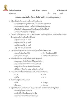 โรงเรียนเตรียมอุดมศึกษา รายวิชาชีววิทยา 4 (ว30244) ครูวิชัย ลิขิตพรรักษ์
ชื่อ-นามสกุล.................................................................................................ชั้น............ห้อง............เลขที่............
แบบทดสอบก่อน-หลังเรียน เรื่อง การสืบพันธุ์ของสัตว์ (Animal Reproduction)
1. ข้อใดถูกต้องเกี่ยวกับกระบวนการสร้างเซลล์สืบพันธุ์ของคน
ก. เซลล์ไข่ที่พร้อมจะปฏิสนธิเป็นเซลล์ ซึ่งแบ่งตัวแบบไมโอซิสเสร็จแล้ว
ข. การแบ่งเซลล์แบบไมโอซิส 1 ครั้งจะทาให้ได้เซลล์สืบพันธุ์ 4 เซลล์
ค. ไมโอซิสเกิดขึ้นในเซลล์ฟอลลิเคิลซึ่งเปลี่ยนแปลงไปเป็นโอโอไซต์
ง. ไมโอซิสเกิดขึ้นเมื่อชายย่างเข้าสู่วัยรุ่น
2. ถ้าสเปอร์มาโทไซต์ระยะแรกจานวน 10 เซลล์ แบ่งเซลล์ จะสร้างอสุจิได้กี่เซลล์ และถ้าโอโอไซต์ระยะแรก
จานวน 10 เซลล์แบ่งเซลล์จะสร้างไข่ได้กี่เซลล์
ก. อสุจิ 10 เซลล์,ไข่ 10 เซลล์
ข. อสุจิ 40 เซลล์,ไข่ 10 เซลล์
ค. อสุจิ 10 เซลล์,ไข่ 40 เซลล์
ง. อสุจิ 400 เซลล์,ไข่ 100 เซลล์
3. กระบวนการสร้างตัวอสุจิและกระบวนการสร้างไข่เกิดขึ้นที่ส่วนใด ตามลาดับ
ก. หลอดสร้างตัวอสุจิและรังไข่ ข. ท่อนาตัวอสุจิและท่อนาไข่
ค. ต่อมลูกหมากและมดลูก ง. ต่อมคาวเปอร์และฟอลลิเคิล
4. ข้อใดถูกต้องเกี่ยวกับการทาหน้าที่ของอวัยวะสืบพันธุ์ของคน
ก. ต่อมลูกหมาก ทาหน้าที่หลั่งสารที่เป็นเบสอย่างอ่อน
ข. ต่อมคาวเปอร์ ทาหน้าที่สร้างอาหารให้กับตัวอสุจิ
ค. มดลูก ทาหน้าที่หลั่งสารช่วยหล่อลื่นช่องคลอด
ง. รังไข่ ทาหน้าที่รองรับการเจริญของไข่หลังการปฏิสนธิ
5. ตามปกติการตกไข่ครั้งต่อไปของผู้หญิงจะเกิดขึ้นหลังมีประจาเดือนกี่วัน
ก. 1 วัน ข. 2 วัน
ค. 14 วัน ง. 28 วัน
6. โดยปกติการปฏิสนธิเกิดขึ้นบริเวณใด
ก. รังไข่ ข. ปีกมดลูก
ค. โพรงมดลูก ง. ช่องคลอด
7. ในผู้ชายที่อัณฑะลักษณะเป็นทองแดง (Cryptorchism)นั้น อาจมีผลกระทบที่สาคัญในข้อใด
ก. อาจจะมีลูกได้เองตามธรรมชาติ
ข. จะมีลูกได้โดยวิธีผสมในหลอดแก้วเท่านั้น
ค. ความต้องการทางเพศมีน้อยกว่าชายทั่วๆไป
 