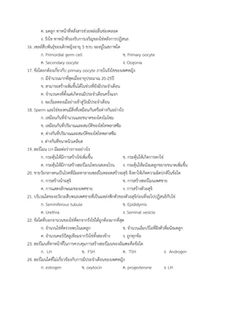 ค. มดลูก ทาหน้าที่หลั่งสารช่วยหล่อลื่นช่องคลอด
ง. รังไข ทาหน้าที่รองรับการเจริญของไข่หลังการปฏิสนธ
16. เซลล์สืบพันธุ์ของเด็กหญิงอายุ 5 ขวบ จะอยู่ในสภาพใด
ก. Primordial germ cell ข. Primary oocyte
ค. Secondary oocyte ง. Oogonia
17. ข้อใดถกต้องเกี่ยวกับ primary oocyte ภายในรังไขของเพศหญิง
ก. มีจานวนมากที่สุดเมื่ออายุประมาณ 20-25ปี
ข. สามารถสร้างเพิ่มขึ้นได้ในช่วงที่ยังมีประจาเดือน
ค. จานวนคงที่ตั้งแต่เกิดจนมีประจาเดือนครั้งแรก
ง. จะเริ่มลดลงเมื่อย่างเข้าสู่วัยมีประจาเดือน
18. Sperm และไข่ของคนมีสิ่งที่เหมือนกันหรือต่างกันอย่างไร
ก. เหมือนกันที่จานวนและชนาดของโครโมโซม
ข. เหมือนกันที่ปริมาณและสมบัติของไซโทพลาสซึม
ค. ต่างกันที่ปริมาณและสมบัติของไซโทพลาสซึม
ง. ต่างกันที่ขนาดนิวเคลียส
19. ฮอร์โมน LH มีผลต่อร่างกายอย่างไร
ก. กระตุ้นให้มีการสร้างไข่เพิ่มขึ้น ข. กระตุ้นให้เกิดการตกไข่
ค. กระตุ้นให้มีการสร้างฮอร์โมนโพรเจสเทอโรน ง. กระตุ้นให้ผนังมดลูกขยายขนาดเพิ่มขึ้น
20. ชายวัยกลางคนเป็นโรคที่มีผลทาลายเซลล์ในหลอดสร้างอสุจิ จึงทาให้เกิดความผิดปกติในข้อใด
ก. การสร้างน้าอสุจิ ข. การสร้างฮอร์โมนเพศชาย
ค. การแสดงลักษณะของเพศชาย ง. การสร้างตัวอสุจิ
21. บริเวณใดของอวัยวะสืบพนธเพศชายที่เป็นแหล่งฟักตัวของตัวอสุจิก่อนที่จะไปปฏิสนธิกับไข่
ก. Seminiferous tubule ข. Epididymis
ค. Urethra ง. Seminal vesicle
22. ข้อใดที่บอกจานวนของไข่ที่ตกจากรังไข่ได้ถูกต้องมากที่สุด
ก. จานวนไข่ที่ตรวจพบในมดลูก ข. จานวนเอ็มบริโอที่ฝังตัวที่ผนังมดลูก
ค. จานวนคอร์ปัสลูเทียมจากรังไข่ทั้งสองข้าง ง. ถูกทุกข้อ
23. ฮอร์โมนที่ทาหน้าที่ในการควบคุมการสร้างฮอร์โมนของอัณฑะคือข้อใด
ก. LH ข. FSH ค. TSH ง. Androgen
24. ฮอร์โมนใดที่ไม่เกี่ยวข้องกับการมีประจาเดือนของเพศหญิง
ก. estrogen ข. oxytocin ค. progesterone ง. LH
 