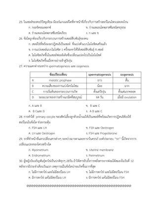 25. ในเซลล์ของคอร์ปัสลูเทียม มีออร์แกเนลล์ใดที่ทาหน้าที่เกี่ยวกับการสร้างฮอร์โมนโพรเจสเทอโรน
ก. กอลจิคอมเพลกซ์ ข. ร่างแหเอนโดพลาสซึมชนิดขรุขระ
ค. ร่างแหเอนโดพลาสซึมชนิดเรียบ ง. ก และ ข
26. ข้อใดถูกต้องเกี่ยวกับกระบวนการสร้างเซลล์สืบพันธุ์ของคน
ก. เซลล์ไข่ที่พร้อมจะปฏิสนธิเป็นเซลล์ ซึ่งแบ่งตัวแบบไมโอซิสเสร็จแล้ว
ข. การแบ่งเซลล์แบบไมโอซิส 1 ครั้งจะทาให้ได้เซลล์สืบพันธุ์ 4 เซลล์
ค. ไมโอซิสเกิดขึ้นในเซลล์ฟอลลิเคิลซึ่งเปลี่ยนแปลงไปเป็นโอโอไซต์
ง. ไมโอซิสเกิดขึ้นเมื่อชายย่างเข้าสู่วัยรุ่น
27. ความแตกต่างระหว่าง spermatogenesis และ oogenesis
ข้อเปรียบเทียบ spermatogenesis oogenesis
A meiotic prophase ยาว สั้น
B ความเสี่ยงของการแบ่งโครโมโซม น้อย มาก
C การเริ่มต้นของกระบวนการเกิด ตั้งแต่วัยรุ่น ตั้งแต่แรกคลอด
D ระยะเวลาของการสร้างแกมีตที่สมบูรณ์ 64 วัน เมื่อมี ovulation
ก. A และ B ข. B และ C
ค. B Cและ D ง. A B และ C
28. การทาให้ primary oocyte ของสัตว์เลี้ยงลูกด้วยน้านมให้เป็นเซลล์ที่พร้อมเกิดการปฏิสนธิต้องใช้
ฮอร์โมนในข้อใด ช่วยกระตุ้น
ก. FSH และ LH ข. FSH และ Oestrogen
ค. LH และ Oestrogen ง. FSH และ Progesterone
29. รกที่ทาหน้าที่แลกเปลี่ยนสารต่างๆ ระหว่างมารดาและทารกในครรภ์ องค์ประกอบ “รก” นี้เกิดจากการ
เปลี่ยนแปลงของโครงสร้างใด
ก. Myometrium ข. Uterine membrane
ค. Endrometrium ง. Perimetrium
30. ผู้หญิงวัยเจริญพันธุ์ตกไข่เป็นปกติทุกๆ 28วัน ถ้าให้สารยับยั้งการหลั่งสารจากต่อมใต้สมองในวันที่ 12
หลังจากมีประจาเดือนวันแรก เหตุการณ์ในข้อใดน่าจะเกิดขึ้นมากที่สุด
ก. ไม่มีการตกไข่ และไม่มีฮอร์โมน LH ข. ไม่มีการตกไข่ และไม่มีฮอร์โมน FSH
ค. มีการตกไข่ แต่ไม่มีฮอร์โมน LH ง. มีการตกไข่ แต่ไม่มีฮอร์โมน FSH
@@@@@@@@@@@@@@@@@@@@@@@@@@@@@@@@@@@@@@@@@@@@@@
 