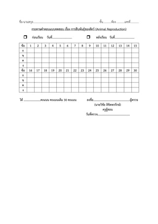 ชื่อ-นามสกุล.................................................................................................ชั้น............ห้อง............เลขที่............
กระดาษค้าตอบแบบทดสอบ เรื่อง การสืบพันธุ์ของสัตว์ (Animal Reproduction)
 ก่อนเรียน วันที่...........................  หลังเรียน วันที่...........................
ข้อ 1 2 3 4 5 6 7 8 9 10 11 12 13 14 15
ก
ข
ค
ง
ข้อ 16 17 18 19 20 21 22 23 24 25 26 27 28 29 30
ก
ข
ค
ง
ได้ .......................คะแนน คะแนนเต็ม 30 คะแนน ลงชื่อ..................................................ผู้ตรวจ
(นายวิชัย ลิขิตพรรักษ์)
ครูผู้สอน
วันที่ตรวจ............................................
 