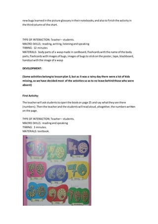 newbugslearnedinthe picture glossary intheirnotebooks,andalsotofinishthe activityin
the thirdcolumnof the chart.
TYPE OF INTERACTION: Teacher– students.
MACRO-SKILLS: reading,writing,listeningand speaking
TIMING: 12 minutes
MATERIALS: bodyparts of a waspmade in cardboard, flashcardswiththe name of the body
parts,flashcardswithimagesof bugs,imagesof bugsto stickon the poster, tape, blackboard,
handoutwiththe image of a wasp
DEVELOPMENT:
(Some activitiesbelongto lessonplan 3, but as it was a rainy day there were a lot of kids
missing,so we have decided most of the activitiesso as to no leave behindthose who were
absent)
First Activity:
The teacherwill askstudentstoopenthe bookon page 25 and say whattheysee there
(numbers).Thenthe teacherand the studentswillreadaloud,altogether,the numberswritten
on the page.
TYPE OF INTERACTION:Teacher– students.
MACRO-SKILLS: readingandspeaking
TIMING: 3 minutes.
MATERIALS: textbook.
 