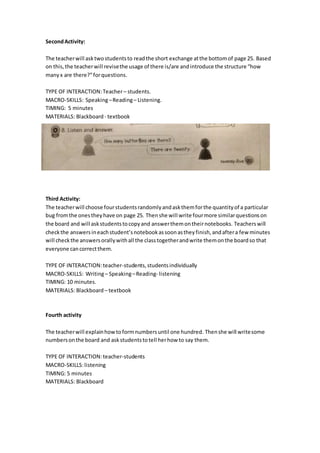 SecondActivity:
The teacherwill asktwostudentsto readthe short exchange atthe bottomof page 25. Based
on this,the teacherwill revisethe usage of there is/are andintroduce the structure “how
manyx are there?”forquestions.
TYPE OF INTERACTION:Teacher– students.
MACRO-SKILLS: Speaking–Reading– Listening.
TIMING: 5 minutes
MATERIALS: Blackboard - textbook
Third Activity:
The teacherwill choose fourstudentsrandomlyandaskthemforthe quantityof a particular
bug fromthe onestheyhave on page 25. Thenshe will write fourmore similarquestionson
the board and will askstudentstocopyand answerthemontheirnotebooks. Teacherswill
checkthe answersineachstudent’snotebookassoonastheyfinish,andaftera few minutes
will checkthe answersorallywithall the classtogetherandwrite themonthe boardso that
everyone cancorrectthem.
TYPE OF INTERACTION:teacher-students,studentsindividually
MACRO-SKILLS: Writing– Speaking–Reading- listening
TIMING: 10 minutes.
MATERIALS: Blackboard– textbook
Fourth activity
The teacherwill explainhowtoformnumbersuntil one hundred. Thenshe will writesome
numbersonthe board and askstudentstotell herhow to say them.
TYPE OF INTERACTION:teacher-students
MACRO-SKILLS:listening
TIMING: 5 minutes
MATERIALS: Blackboard
 