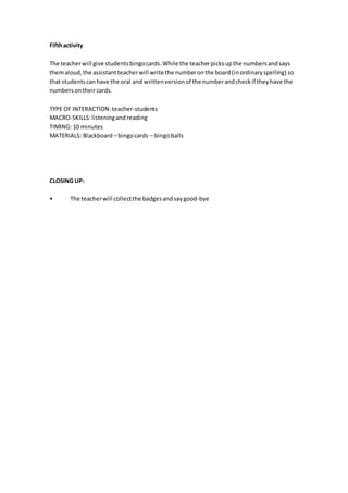 Fifthactivity
The teacherwill give studentsbingocards.While the teacherpicksupthe numbersandsays
themaloud,the assistantteacherwill write the numberonthe board(inordinaryspelling) so
that studentscanhave the oral and writtenversionof the numberandcheckif theyhave the
numbersontheircards.
TYPE OF INTERACTION:teacher-students
MACRO-SKILLS:listeningandreading
TIMING: 10 minutes
MATERIALS: Blackboard – bingocards – bingoballs
CLOSING UP:
• The teacherwill collectthe badgesandsaygood-bye
 