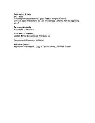 Concluding Activity:
Exit Ticket:
Why are political parties both a good and bad thing for America?
Why is it a bad thing to have the vice president be someone from the opposing
party?
Resource Materials:
Worksheet, power point
Instructional Methods:
Lecture, Notes, Critical Read, Analyzing text
Assessment: Classwork, exit ticket
Accommodations:
Segmented Assignments. Copy of Teacher Notes, Directions clarified
 