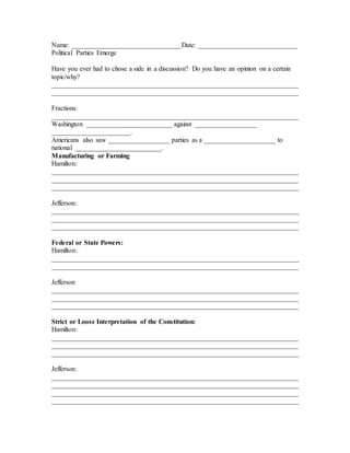 Name: ________________________________Date: _____________________________
Political Parties Emerge
Have you ever had to chose a side in a discussion? Do you have an opinion on a certain
topic/why?
________________________________________________________________________
________________________________________________________________________
Fractions:
________________________________________________________________________
Washington _________________________ against __________________
_______________________.
Americans also saw __________________ parties as a _____________________ to
national _________________________.
Manufacturing or Farming
Hamilton:
________________________________________________________________________
________________________________________________________________________
________________________________________________________________________
Jefferson:
________________________________________________________________________
________________________________________________________________________
________________________________________________________________________
Federal or State Powers:
Hamilton:
________________________________________________________________________
________________________________________________________________________
Jefferson
________________________________________________________________________
________________________________________________________________________
________________________________________________________________________
Strict or Loose Interpretation of the Constitution:
Hamilton:
________________________________________________________________________
________________________________________________________________________
________________________________________________________________________
Jefferson:
________________________________________________________________________
________________________________________________________________________
________________________________________________________________________
________________________________________________________________________
 