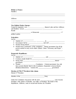 Britain or France:
Hamilton:
________________________________________________________________________
________________________________________________________________________
Jefferson:
________________________________________________________________________
________________________________________________________________________
Two Political Parties Emerge:
Caused by arguments over _______________________ financial plan and how Jefferson
and Hamilton viewed ________________________ __________________________.
Results
__________________________ vs Democratic ___________________________ - 1st
political parties
Federalists:
Led by ________________________
 America of __________________ ___________ & ________________________
 Government led by _____________________ and well _____________________
 Wanted Strong federal ____________________.
 Wanted loose construction of the constitution – federal government has all the
powers needed to carry out its duties (Elastic Clause “Necessary and Proper” –
makes ____________________ _________________ ___________________.
Democratic Republicans:
Led by ________________________
 America of ______________ ________________ and ______________________
 Common people should be ________________ _______ ____________________
 Strong State ____________________, _____________________ federal
government.
 Wanted ____________________ Constitution – Federal government has only
those powers directly listed in the Constitution (Separation of power/checks
&balances/federalism) – weakens the __________________ government.
Election of 1796 2nd President John Adams
Elected 2nd President
________________________________________________________________________
Member of the ________________________________ Party
Under the Constitution the person with the most ___________________ votes became
President. John Adams a Federalist, won office as President. The leader of the
Republicans, Jefferson, came in second and became vice President.
 