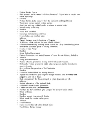 • Political Parties Emerge
• Have you ever had to choose a side in a discussion? Do you have an opinion on a
certain topic/why?
• Fractions
• Political Parties. (Like today we have the Democrats and Republicans)
• Washington warned against political parties.
• Americans also saw political parties as a threat to national unity.
• Manufacturing or Farming
• Hamilton
• Model itself on Britain.
• Encourage manufacturing and trade
• Favored cities and merchant class
• Jefferson
• Thought farmers were the backbone of America
• “Cultivators of the earth are the most valuable citizens”
• Feared a manufacturing economy would corrupt the US by concentrating power
in the hands of a small group of wealthy Americans
• Federal or State Power
• Hamilton
• Strong Federal Government
• Federal Government was needed because of events like the Whiskey Rebellion
• Jefferson
• Strong State Government
• Wanted a federal government to only protect individual freedoms.
• He feared a Federal government might take over powers that the Constitution
gave to the states
• Strict or Loose Interpretation of the Constitution
• Hamilton
• Favored a National Bank and wealthy investors
• Argued the constitution gave congress the right to make laws necessary and
proper to carry out its duties.
• Bank was necessary for the government to collect taxes and pay bills
• Jefferson
• Against a formation of the National Bank.
• Feared Rich would control government
• Claimed the bank was Unconstitutional
• Nowhere did the Constitution give Congress the power to create a bank
• Britain or France
• Hamilton
• Hamilton wanted close ties with Britain
• Britain would be a major trading partner
• Jefferson
• Favored France
• France was the First ally of the United States
• Two Political Parties Emerge
 