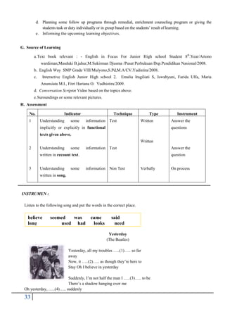 d. Planning some follow up programs through remedial, enrichment counseling program or giving the
students task or duty individually or in group based on the students’ result of learning.
e. Informing the upcoming learning objectives.
G. Source of Learning
a. Text book relevant : - English in Focus For Junior High school Student 8th.Year/Artono
wardiman,Masduki B.jahur,M.Sukirman Djusma /Pusat Perbukuan Dep.Pendidikan Nasional/2008.
b. English Way SMP Grade VIII/Mulyono,S.Pd,M.A/CV.Yudistira/2008.
c.

Interactive English Junior High school 2.

Emalia Iragiliati S, Iswahyuni, Farida Ulfa, Maria

Anunsiata M.I., Fitri Hariana O. Yudhistira/2009.
d. Conversation Scriptor Video based on the topics above.
e. Suroundings or some relevant pictures.
H. Assessment
No.
1

Indicator
Understanding

some

Technique
information Test

Type
Written

implicitly or explicitly in functional

Instrument
Answer the
questions

texts given above.
Written
2

Understanding

some

information Test

Answer the

written in recount text.
3

Understanding

some

question
information Non Test

Verbally

written in song.

INSTRUMEN :
Listen to the following song and put the words in the correct place.

believe
long

seemed
was
used had

came
looks

said
need
Yesterday
(The Beatles)

Yesterday, all my troubles …..(1)….. so far
away
Now, it …..(2)….. as though they’re here to
Stay Oh I believe in yesterday
Suddenly, I’m not half the man I …..(3)….. to be
There’s a shadow hanging over me
Oh yesterday, …..(4)….. suddenly

33

On process

 