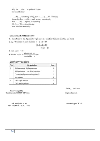 Why she …..(5)….. to go I don’t know
She wouldn’t say
I …..(6)….., something wrong, now I …..(7)….. for yesterday
Yesterday, love …..(8)….. such an easy game to play
Now I …..(9)….. a place to hide away
Oh, I …..(10)….. in yesterday
Mm Mm Mm Yesterday

ASSESSMENT DESCRIPTION:
1. Each Number has 3 points for right answer ( based on the numbers of the test item)
2. E.g = Numbers of score maximal I

5 x 3 = 15

II 5 x 2 = 10
Total

25

3. Max score = 10
4. Studnts’ score =

GettingSco re

x10

MaximalSco re

ASSESMENT RUBRICS:
No.
I

Description

Score

Right content, Right grammar
Right content, Less right grammar

2

Content and grammar improperly

1

No answer

0

Each right answer

2

Each wrong answer

II

3

0
Demak, July 2012

Acknowledged by
Headmaster of SMPN 2 Demak

Dr. Trisyono, M. Pd
NIP. 19590916 198302 1 002

34

English Teacher

Ifana Fauziyah, S. Pd

 