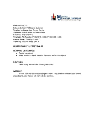 Date: October, 2nd
School: School N°6 Ricardo Gutierrez
Teacher in charge: Ana Gomez Garcia
Trainees:Viñati Camila, Escudero Belén
Courses: 4th
D and 4th
C.
Timetable Fit: Tuesday 4th
D (13:15-14:00) 4th
C (14:05-15:50)
Course Book: “Follow your trail 1”
Topic: My favourite things (unit 3)
LESSON PLAN N° 5- PRACTICAL 16
LEARNING OBJECTIVES:
● Revise homework.
● Make a revision about “there is- there are” and school objects.
ROUTINES:
“Hello song” and the date on the green board.
WARM UP:
We will start the lesson by singing the “Hello” song and then write the date on the
green board. After that we will start with the activities.
 