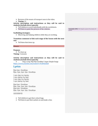  Revision of the means of transport seen in the video.
 Timing: 12
Activity description and instructions as they will be said to
students (include direct speech):
 Tell children to work individually with the worksheets.
 Tell them to paint the pictures of the vehicles.
Scaffolding strategies:
 Observing and helping children while they are working.
Transition comment to link each stage of the lesson with the next
one:
 Tell them that times up.
Closure
Purpose:
 To clean up
Timing: 3 minutes
Activity description and instructions as they will be said to
students (include direct speech):
 Sing a song “Bye Bye Goodbye” Super Simple Songs
https://www.youtube.com/watch?v=PraN5ZoSjiY
Lyrics
Bye bye. Goodbye.
Bye, bye, bye, bye. Goodbye.
I can clap my hands.
I can stamp my feet.
I can clap my hands.
I can stamp my feet.
Bye bye. Goodbye.
Bye, bye, bye, bye. Goodbye.
Bye bye. Goodbye.
Bye, bye, bye, bye. Goodbye.
GOODBYE!
 Tell children to get their school bags.
 Tell them to put their jackets on and make a line.
Comentado [CZ4]: What linguistic purpose will accompany this
activity?
 