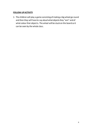 4
FOLLOW-UP ACTIVITY
1- The children will play a game consisting of making a big wheel go round
and then they will haveto say aloud whatobjects they “win” and of
what colour that objectis. The wheel will be stuck on the board so it
can be seen by the whole class.
 