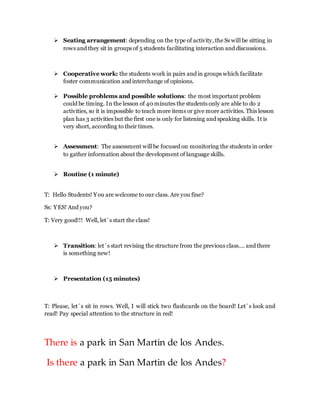  Seating arrangement: depending on the type of activity, the Ss will be sitting in
rows and they sit in groups of 5 students facilitating interaction and discussions.
 Cooperative work: the students work in pairs and in groups which facilitate
foster communication and interchange of opinions.
 Possible problems and possible solutions: the most important problem
could be timing. In the lesson of 40 minutes the students only are able to do 2
activities, so it is impossible to teach more items or give more activities. This lesson
plan has 3 activities but the first one is only for listening and speaking skills. It is
very short, according to their times.
 Assessment: The assessment will be focused on monitoring the students in order
to gather information about the development of language skills.
 Routine (1 minute)
T: Hello Students! You are welcome to our class. Are you fine?
Ss: YES! And you?
T: Very good!!! Well, let´s start the class!
 Transition: let´s start revising the structure from the previous class…. and there
is something new!
 Presentation (15 minutes)
T: Please, let´s sit in rows. Well, I will stick two flashcards on the board! Let´s look and
read! Pay special attention to the structure in red!
There is a park in San Martin de los Andes.
Is there a park in San Martin de los Andes?
 