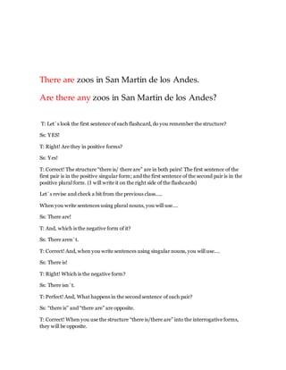 There are zoos in San Martin de los Andes.
Are there any zoos in San Martin de los Andes?
T: Let´s look the first sentence of each flashcard, do you remember the structure?
Ss: YES!
T: Right! Are they in positive forms?
Ss: Yes!
T: Correct! The structure “there is/ there are” are in both pairs! The first sentence of the
first pair is in the positive singular form; and the first sentence of the second pair is in the
positive plural form. (I will write it on the right side of the flashcards)
Let´s revise and check a bit from the previous class…..
When you write sentences using plural nouns, you will use….
Ss: There are!
T: And, which is the negative form of it?
Ss: There aren´t.
T: Correct! And, when you write sentences using singular nouns, you will use….
Ss: There is!
T: Right! Which is the negative form?
Ss: There isn´t.
T: Perfect! And, What happens in the second sentence of each pair?
Ss: “there is” and “there are” are opposite.
T: Correct! When you use the structure “there is/there are” into the interrogative forms,
they will be opposite.
 