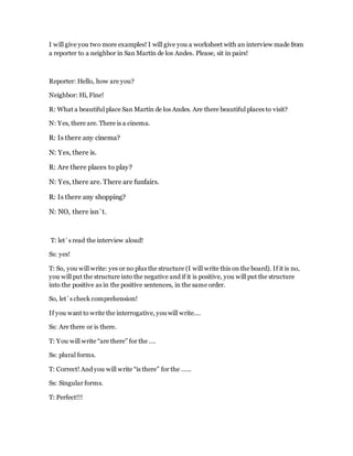 I will give you two more examples! I will give you a worksheet with an interview made from
a reporter to a neighbor in San Martín de los Andes. Please, sit in pairs!
Reporter: Hello, how are you?
Neighbor: Hi, Fine!
R: What a beautiful place San Martín de los Andes. Are there beautiful places to visit?
N: Yes, there are. There is a cinema.
R: Is there any cinema?
N: Yes, there is.
R: Are there places to play?
N: Yes, there are. There are funfairs.
R: Is there any shopping?
N: NO, there isn´t.
T: let´s read the interview aloud!
Ss: yes!
T: So, you will write: yes or no plus the structure (I will write this on the board). If it is no,
you will put the structure into the negative and if it is positive, you will put the structure
into the positive as in the positive sentences, in the same order.
So, let´s check comprehension!
If you want to write the interrogative, you will write….
Ss: Are there or is there.
T: You will write “are there” for the ….
Ss: plural forms.
T: Correct! And you will write “is there” for the ……
Ss: Singular forms.
T: Perfect!!!
 