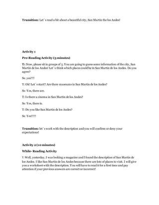 Transition: Let´s read a bit about a beautiful city, San Martin the los Andes!
Activity 1
Pre-Reading Activity (3 minutes)
T: Now, please sit in groups of 5. You are going to guess some information of the city, San
Martin de los Andes! Let´s think which places could be in San Martin de los Andes. Do you
agree?
Ss: yes!!!!
T: Ok! Let´s start!! Are there museums in San Martin de los Andes?
Ss: Yes, there are.
T: Is there a cinema in San Martin de los Andes?
Ss: Yes, there is.
T: Do you like San Martin de los Andes?
Ss: Yes!!!!!
Transition: let´s work with the description and you will confirm or deny your
expectations!
Activity 2 (10 minutes)
While- Reading Activity
T: Well, yesterday, I was looking a magazine and I found the description of San Martin de
los Andes. I like San Martin de los Andes because there are lots of places to visit. I will give
you a worksheet with the description. You will have to read it for a first time and pay
attention if your previous answers are correct or incorrect!
 