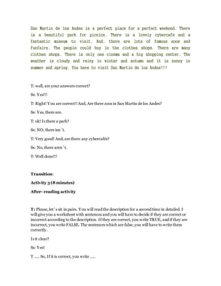San Martín de los Andes is a perfect place for a perfect weekend. There
is a beautiful park for picnics. There is a lovely cybercafé and a
fantastic museum to visit. And, there are lots of famous zoos and
funfairs. The people could buy in the clothes shops. There are many
clothes shops. There is only one cinema and a big shopping center. The
weather is cloudy and rainy in winter and autumn and it is sunny in
summer and spring. You have to visit San Martin de los Andes!!!
T: well, are your answers correct?
Ss: Yes!!!
T: Right! You are correct!!And, Are there zoos in San Martin de los Andes?
Ss: Yes, there are.
T: ok! Is there a park?
Ss: NO, there isn´t.
T: Very good! And, are there any cybercafés?
Ss: No, there aren´t.
T: Well done!!!
Transition:
Activity 3 (8 minutes)
After- reading activity
T: Please, let´s sit in pairs. You will read the description for a second time in detailed. I
will give you a worksheet with sentences and you will have to decide if they are correct or
incorrect according to the description. If they are correct, you write TRUE, and if they are
incorrect, you write FALSE. The sentences which are false, you will have to write them
correctly.
Is it clear?
Ss: Yes!
T ….. So, If it is correct, you write …..
 
