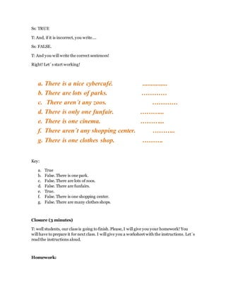 Ss: TRUE
T: And, if it is incorrect, you write….
Ss: FALSE.
T: And you will write the correct sentences!
Right! Let´s start working!
a. There is a nice cybercafé. ...............
b. There are lots of parks. …………
c. There aren´t any zoos. …………
d. There is only one funfair. ………...
e. There is one cinema. ………...
f. There aren´t any shopping center. ………..
g. There is one clothes shop. ……….
Key:
a. True
b. False. There is one park.
c. False. There are lots of zoos.
d. False. There are funfairs.
e. True.
f. False. There is one shopping center.
g. False. There are many clothes shops.
Closure (3 minutes)
T: well students, our class is going to finish. Please, I will give you your homework! You
will have to prepare it for next class. I will give you a worksheet with the instructions. Let´s
read the instructions aloud.
Homework:
 