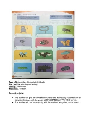 Type of interaction: Students individually.
Macro-skills: reading and writing.
Timing: 10 minutes.
Materials: Textbook
Second activity:
• The teacher will give an extra sheet of paper and individually students have to
complete the gaps with the words VERTEBRATES or INVERTEBRATES.
• The teacher will check the activity with the students altogether on the board.
 
