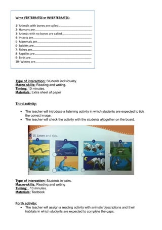 Write VERTEBRATES or INVERTEBRATES:
1- Animals with bones are called………………………………………
2- Humans are………………………………………………………………….
3- Animas with no bones are called………………………………….
4- Insects are……………………………………………………………………
5- Mammals are……………………………………………………………….
6- Spiders are…………………………………………………………………..
7- Fishes are…………………………………………………………………….
8- Reptiles are………………………………………………………………….
9- Birds are………………………………………………………………………
10- Worms are…………………………………………………………………
Type of interaction: Students individually.
Macro-skills: Reading and writing.
Timing: 10 minutes.
Materials: Extra sheet of paper
Third activity:
• The teacher will introduce a listening activity in which students are expected to tick
the correct image.
• The teacher will check the activity with the students altogether on the board.
Type of interaction: Students in pairs.
Macro-skills: Reading and writing
Timing: 10 minutes.
Materials: Textbook
Forth activity:
• The teacher will assign a reading activity with animals´descriptions and their
habitats in which students are expected to complete the gaps.
 