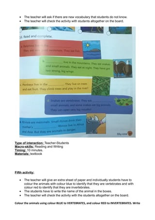 • The teacher will ask if there are new vocabulary that students do not know.
• The teacher will check the activity with students altogether on the board.
Type of interaction: Teacher-Students
Macro-skills: Reading and Writing
Timing: 10 minutes.
Materials: textbook
Fifth activity:
• The teacher will give an extra sheet of paper and individually students have to
colour the animals with colour blue to identify that they are vertebrates and with
colour red to identify that they are invertebrates.
• The students have to write the name of the animal in the boxes.
• The teacher will check the activity with the students altogether on the board.
Colour the animals using colour BLUE to VERTEBRATES, and colour RED to INVERTEBRATES. Write
 