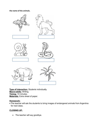 the name of the animals.
Type of interaction: Students individually.
Macro-skills: Writing.
Timing: 10 minutes.
Materials: Extra sheet of paper.
Homework:
• The teacher will ask the students to bring images of endangered animals from Argentina
for next class.
CLOSING UP:
• The teacher will say goodbye.
 