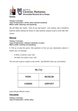 Routine
Timing: 5 minutes.
Type of interaction: all the class, teacher-students.
Makro skills: listening and speaking.
We will follow the routine ‘’How do you feel today?’’ and continue with a breathing
exercise before starting the lesson to help students prepare to get to work after their
recess.
Warm-up
Timing: 5 minutes.
Type of interaction: between students, in pairs.
Makro skills: reading and speaking.
0. Pair up to play this game. Ask questions to find out your classmate’s places in
his/her city. For example:
- Is there a cinema in your city?
- Are there any parks in your city?
The first one to get to 4 places is the winner. Say READY! when you are finished.
(pairs will get different cards)
First activity
Timing: 5 minutes.
Type of interaction: all the class.
 