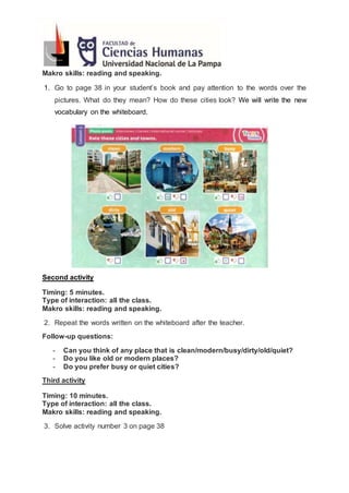Makro skills: reading and speaking.
1. Go to page 38 in your student’s book and pay attention to the words over the
pictures. What do they mean? How do these cities look? We will write the new
vocabulary on the whiteboard.
Second activity
Timing: 5 minutes.
Type of interaction: all the class.
Makro skills: reading and speaking.
2. Repeat the words written on the whiteboard after the teacher.
Follow-up questions:
- Can you think of any place that is clean/modern/busy/dirty/old/quiet?
- Do you like old or modern places?
- Do you prefer busy or quiet cities?
Third activity
Timing: 10 minutes.
Type of interaction: all the class.
Makro skills: reading and speaking.
3. Solve activity number 3 on page 38
 