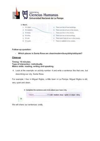 Follow-up question:
- Which places in Santa Rosa are clean/modern/busy/dirty/old/quiet?
Close-up
Timing: 10 minutes.
Type of interaction: individually.
Makro skills: reading, writing and speaking.
4. Look at the example on activity number 4 and write a sentence like that one, but
describing our city, Santa Rosa.
For example: I live in Miguel Riglos, a little town in La Pampa. Miguel Riglos is old,
very quiet and clean.
We will share our sentences orally.
 