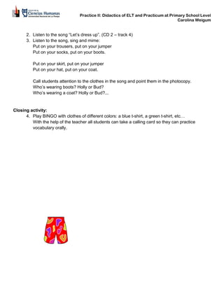 Practice II: Didactics of ELT and Practicum at Primary School Level
Carolina Weigum
2. Listen to the song “Let’s dress up”. (CD 2 – track 4)
3. Listen to the song, sing and mime:
Put on your trousers, put on your jumper
Put on your socks, put on your boots.
Put on your skirt, put on your jumper
Put on your hat, put on your coat.
Call students attention to the clothes in the song and point them in the photocopy.
Who’s wearing boots? Holly or Bud?
Who’s wearing a coat? Holly or Bud?...
Closing activity:
4. Play BINGO with clothes of different colors: a blue t-shirt, a green t-shirt, etc…
With the help of the teacher all students can take a calling card so they can practice
vocabulary orally.
 