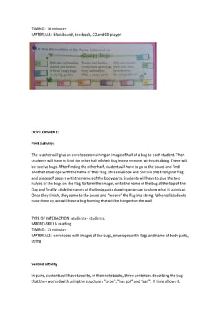 TIMING: 10 minutes
MATERIALS: blackboard , textbook,CDandCD player
DEVELOPMENT:
First Activity:
The teacherwill give anenvelopecontaininganimage of half of a bug to eachstudent.Then
studentswill have tofindthe otherhalf of theirbuginone minute,withouttalking.There will
be twelve bugs.Afterfindingthe otherhalf,studentwill have togoto the board and find
anotherenvelopewiththe name of theirbag.Thisenvelope will containone triangularflag
and piecesof paperswiththe namesof the bodyparts.Studentswill have toglue the two
halvesof the bugson the flag,to formthe image,write the name of the bugat the topof the
flagand finally,stickthe namesof the bodypartsdrawinganarrow to show what itpointsat.
Once theyfinish,theycome tothe boardand “weave”the flagina string. Whenall students
have done so,we will have a bugbuntingthatwill be hangedonthe wall.
TYPE OF INTERACTION:students –students.
MACRO-SKILLS:reading
TIMING: 15 minutes
MATERIALS: envelopeswithimagesof the bugs,envelopeswithflags andname of bodyparts,
string
Secondactivity
In pairs,studentswill have towrite,intheirnotebooks, three sentences describingthe bug
that theyworkedwithusingthe structures “tobe”, “has got” and “can”. If time allowsit,
 