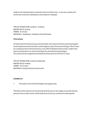 studentswill readaloudtheirsentencestothe restof the class. In anycase, teacherwill
correct the sentencesindividuallyineachstudents’notebook.
TYPE OF INTERACTION:students –students.
MACRO-SKILLS:writing
TIMING: 8 minutes
MATERIALS: blackboard, textbook,CDandCD player
Third activity
For those whofinishthe previousactivitiesfaster,the teacherwillhave awordsearchgame
containingthree familiesof words:school subjects,daysof the weekandbugs.(The firsttwo
are vocabularyitemsfromthe previousunit).Afterfindingthe twelve words,studentswill
have to classifythemina chart accordingto the word familytheybelongto.
Thisactivitywill be assignedashomeworkforthose whodonotfinishitinclass.
TYPE OF INTERACTION:students individually
MACRO-SKILLS:reading
TIMING: 10 minutes
MATERIALS: handoutwiththe wordsearch
CLOSING UP:
• The teacherwill collectthe budges andsaygood-bye.
*Numbersof the activitiesdonotcoincide withthe onesin the imagesaswe tookwiththe
picturesfroman olderversionof the bookthanthe one our studentsare workingwith.
 