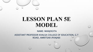 LESSON PLAN 5E
MODEL
NAME: MANJOGITA
ASSISTANT PROFESSOR KHALSA COLLEGE OF EDUCATION, G.T
ROAD, AMRITSAR (PUNJAB)
 