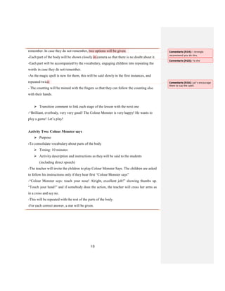 10
remember. In case they do not remember, two options will be given.
-Each part of the body will be shown closely in camera so that there is no doubt about it.
-Each part will be accompanied by the vocabulary, engaging children into repeating the
words in case they do not remember.
-As the magic spell is new for them, this will be said slowly in the first instances, and
repeated twice.
- The counting will be mimed with the fingers so that they can follow the counting also
with their hands.
 Transition comment to link each stage of the lesson with the next one
-“Brilliant, everbody, very very good! The Colour Monster is very happy! He wants to
play a game! Let’s play!
Activity Two: Colour Monster says
 Purpose
-To consolidate vocabulary about parts of the body
 Timing: 10 minutes
 Activity description and instructions as they will be said to the students
(including direct speech)
-The teacher will invite the children to play Colour Monster Says. The children are asked
to follow his instructions only if they hear first “Colour Monster says”
-“Colour Monster says: touch your nose! Alright, excellent job!” showing thumbs up.
“Touch your head!” and if somebody does the action, the teacher will cross her arms as
in a cross and say no.
-This will be repeated with the rest of the parts of the body.
-For each correct answer, a star will be given.
Comentario [R14]: I strongly
recommend you do this.
Comentario [R15]: To the
Comentario [R16]: Let’s encourage
them to say the spell.
 