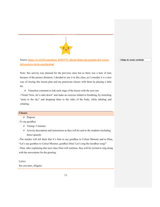 11
Source: https://es.123rf.com/photo_83633773_diseño-lindo-del-ejemplo-del-vector-
del-carácter-de-la-estrella.html
Note: this activity was planned for the previous class but as there was a lack of time
because of the picture dictation, I decided to use it in this class, as I consider it is a nice
way of closing this lesson plan and my practicum classes with them by playing a little
bit.
 Transition comment to link each stage of the lesson with the next one
-“Great! Now, let’s calm down” and make an exercise related to breathing, by stretching
“arms to the sky” and dropping them to the sides of the body, while inhaling and
exhaling.
Closure
 Purpose
-To say goodbye
 Timing: 5 minutes
 Activity description and instructions as they will be said to the students (including
direct speech)
-The teacher will tell them that it’s time to say goodbye to Colour Monster and to Dina,
“Let’s say goodbye to Colour Monster, goodbye Dina! Let’s sing the Goodbye song!”
-Then, after explaining that next class Dina will continue, they will be invited to sing along
with the movements for the greeting.
Lyrics:
See you later, alligator.
Código de campo cambiado
 
