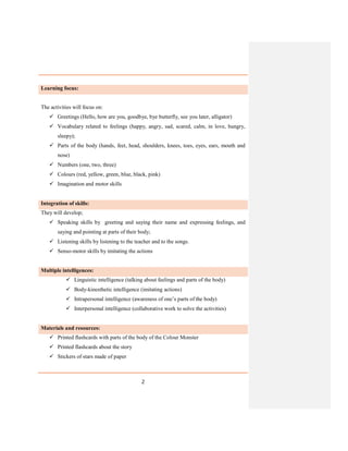 2
Learning focus:
The activities will focus on:
 Greetings (Hello, how are you, goodbye, bye butterfly, see you later, alligator)
 Vocabulary related to feelings (happy, angry, sad, scared, calm, in love, hungry,
sleepy);
 Parts of the body (hands, feet, head, shoulders, knees, toes, eyes, ears, mouth and
nose)
 Numbers (one, two, three)
 Colours (red, yellow, green, blue, black, pink)
 Imagination and motor skills
Integration of skills:
They will develop;
 Speaking skills by greeting and saying their name and expressing feelings, and
saying and pointing at parts of their body;
 Listening skills by listening to the teacher and to the songs.
 Senso-motor skills by imitating the actions
Multiple intelligences:
 Linguistic intelligence (talking about feelings and parts of the body)
 Body-kinesthetic intelligence (imitating actions)
 Intrapersonal intelligence (awareness of one’s parts of the body)
 Interpersonal intelligence (collaborative work to solve the activities)
Materials and resources:
 Printed flashcards with parts of the body of the Colour Monster
 Printed flashcards about the story
 Stickers of stars made of paper
 