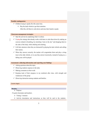 3
Possible contingencies:
 Children trying to speak all at the same time;
 Play the duck whistle to get their attention.
After this, tell them to calm down and raise their hands to speak.
Classroom management strategies:
 Start the activity by explaining what it is about;
 Useing the strategy that already works with them to calm them down by making an
exercise related to breathing, by stretching “arms to the sky” and dropping them to
the sides of the body, while inhaling and exhaling;
 Call their attention when they are distracted by playing the duck whistle and calling
their names;
 When they answer correctly, the teacher will congratulate them and play a rising
tone in the slide whistle, or in case they answer incorrectly, instead of saying no, a
falling tone will be played.
Assessment: collecting information and reporting your findings
 Asking questions about the topic;
 Observing students response to the tasks
 Making comments on their work
 Keeping track of their progress in my notebook after class, with strength and
weaknesses of the group
 Observing interaction among students and families
Lesson stages:
Routine
 Purpose:
-To greet classmates and teachers.
 Timing: 5 minutes
 Activity description and instructions as they will be said to the students
 