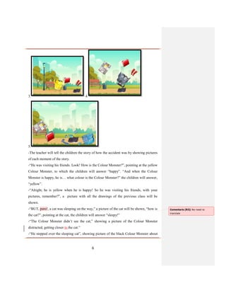6
3. 4.
5.
-The teacher will tell the children the story of how the accident was by showing pictures
of each moment of the story.
-“He was visiting his friends. Look! How is the Colour Monster?”, pointing at the yellow
Colour Monster, to which the children will answer “happy”. “And when the Colour
Monster is happy, he is… what colour is the Colour Monster?” the children will answer,
“yellow”.
-“Alright, he is yellow when he is happy! So he was visiting his friends, with your
pictures, remember?”, a picture with all the drawings of the previous class will be
shown.
-“BUT, pero!, a cat was sleeping on the way,” a picture of the cat will be shown, “how is
the cat?”, pointing at the cat, the children will answer “sleepy!”
-“The Colour Monster didn’t see the cat,” showing a picture of the Colour Monster
distracted, getting closer to the cat.”
-“He stepped over the sleeping cat”, showing picture of the black Colour Monster about
Comentario [R3]: No need to
translate
 