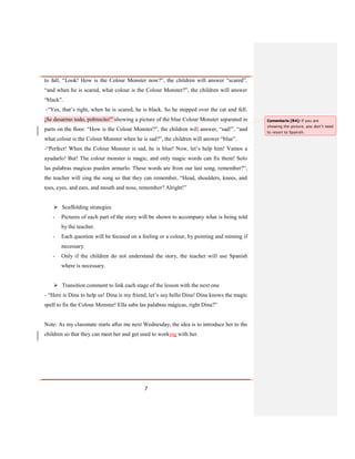 7
to fall, “Look! How is the Colour Monster now?”, the children will answer “scared”.
“and when he is scared, what colour is the Colour Monster?”, the children will answer
“black”.
-“Yes, that’s right, when he is scared, he is black. So he stepped over the cat and fell.
¡Se desarmo todo, pobrecito!” showing a picture of the blue Colour Monster separated in
parts on the floor. “How is the Colour Monster?”, the children will answer, “sad!”, “and
what colour is the Colour Monster when he is sad?”, the children will answer “blue”.
-“Perfect! When the Colour Monster is sad, he is blue! Now, let’s help him! Vamos a
ayudarlo! But! The colour monster is magic, and only magic words can fix them! Solo
las palabras magicas pueden armarlo. These words are from our last song, remember?”,
the teacher will sing the song so that they can remember, “Head, shoulders, knees, and
toes, eyes, and ears, and mouth and nose, remember? Alright!”
 Scaffolding strategies
- Pictures of each part of the story will be shown to accompany what is being told
by the teacher.
- Each question will be focused on a feeling or a colour, by pointing and miming if
necessary.
- Only if the children do not understand the story, the teacher will use Spanish
where is necessary.
 Transition comment to link each stage of the lesson with the next one
- “Here is Dina to help us! Dina is my friend, let’s say hello Dina! Dina knows the magic
spell to fix the Colour Monster! Ella sabe las palabras mágicas, right Dina?”
Note: As my classmate starts after me next Wednesday, the idea is to introduce her to the
children so that they can meet her and get used to working with her.
Comentario [R4]: If you are
showing the picture, you don’t need
to resort to Spanish.
 