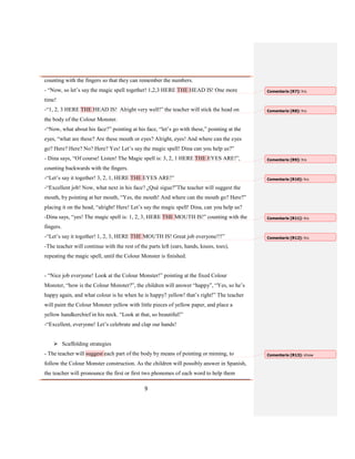 9
counting with the fingers so that they can remember the numbers.
- “Now, so let’s say the magic spell together! 1,2,3 HERE THE HEAD IS! One more
time!
-“1, 2, 3 HERE THE HEAD IS! Alright very well!” the teacher will stick the head on
the body of the Colour Monster.
-“Now, what about his face?” pointing at his face, “let’s go with these,” pointing at the
eyes, “what are these? Are these mouth or eyes? Alright, eyes! And where can the eyes
go? Here? Here? No? Here? Yes! Let’s say the magic spell! Dina can you help us?”
- Dina says, “Of course! Listen! The Magic spell is: 3, 2, 1 HERE THE EYES ARE!”,
counting backwards with the fingers.
-“Let’s say it together! 3, 2, 1, HERE THE EYES ARE!”
-“Excellent job! Now, what next in his face? ¿Qué sigue?”The teacher will suggest the
mouth, by pointing at her mouth, “Yes, the mouth! And where can the mouth go? Here?”
placing it on the head, “alright! Here! Let’s say the magic spell! Dina, can you help us?
-Dina says, “yes! The magic spell is: 1, 2, 3, HERE THE MOUTH IS!” counting with the
fingers.
-“Let’s say it together! 1, 2, 3, HERE THE MOUTH IS! Great job everyone!!!”
-The teacher will continue with the rest of the parts left (ears, hands, knees, toes),
repeating the magic spell, until the Colour Monster is finished.
- “Nice job everyone! Look at the Colour Monster!” pointing at the fixed Colour
Monster, “how is the Colour Monster?”, the children will answer “happy”, “Yes, so he’s
happy again, and what colour is he when he is happy? yellow! that’s right!” The teacher
will paint the Colour Monster yellow with little pieces of yellow paper, and place a
yellow handkerchief in his neck. “Look at that, so beautiful!”
-“Excellent, everyone! Let’s celebrate and clap our hands!
 Scaffolding strategies
- The teacher will suggest each part of the body by means of pointing or miming, to
follow the Colour Monster construction. As the children will possibly answer in Spanish,
the teacher will pronounce the first or first two phonemes of each word to help them
Comentario [R7]: his
Comentario [R8]: his
Comentario [R9]: his
Comentario [R10]: his
Comentario [R11]: his
Comentario [R12]: his
Comentario [R13]: show
 