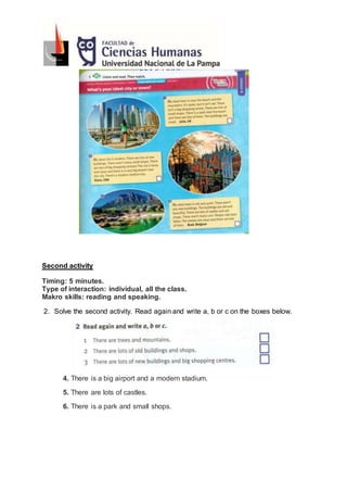 Second activity
Timing: 5 minutes.
Type of interaction: individual, all the class.
Makro skills: reading and speaking.
2. Solve the second activity. Read again and write a, b or c on the boxes below.
4. There is a big airport and a modern stadium.
5. There are lots of castles.
6. There is a park and small shops.
 