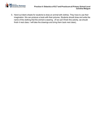 Practice II: Didactics of ELT and Practicum at Primary School Level
Carolina Weigum
5. Hand out blank sheets for students to draw an animal with clothes. They have to use their
imagination. We can produce a book with their pictures. Students should draw and write the
name of the clothing that the animal is wearing. (If we can’t finish this activity, we should
finish it next class. I will take the drawings and bring them back next class).
 