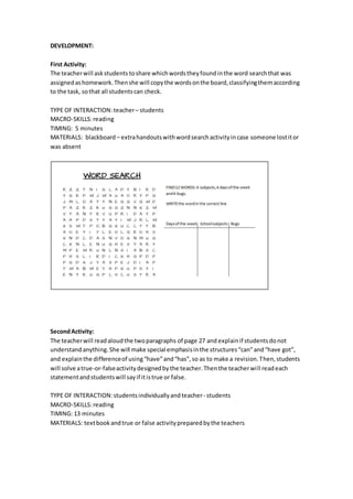 DEVELOPMENT:
First Activity:
The teacherwill askstudents toshare whichwordstheyfoundinthe word searchthat was
assignedashomework.Thenshe will copythe wordsonthe board,classifyingthemaccording
to the task, sothat all studentscan check.
TYPE OF INTERACTION:teacher– students
MACRO-SKILLS:reading
TIMING: 5 minutes
MATERIALS: blackboard – extrahandoutswithwordsearchactivityincase someone lostitor
was absent
SecondActivity:
The teacherwill readaloudthe twoparagraphs of page 27 and explainif studentsdonot
understand anything.She will make special emphasisinthe structures“can”and“have got”,
and explainthe differenceof using“have”and“has”,so as to make a revision.Then,students
will solve atrue-or-falseactivitydesignedbythe teacher.Thenthe teacherwill readeach
statementandstudentswill sayif itistrue or false.
TYPE OF INTERACTION:students individuallyandteacher- students
MACRO-SKILLS:reading
TIMING: 13 minutes
MATERIALS: textbook andtrue or false activitypreparedbythe teachers
 
